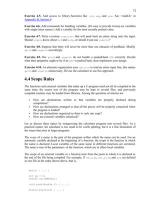 72
Exercise 4-5. Add access to library functions like sin, exp, and pow. See <math.h> in
Appendix B, Section 4.
Exercise 4-6. Add commands for handling variables. (It's easy to provide twenty-six variables
with single-letter names.) Add a variable for the most recently printed value.
Exercise 4-7. Write a routine ungets(s) that will push back an entire string onto the input.
Should ungets know about buf and bufp, or should it just use ungetch?
Exercise 4-8. Suppose that there will never be more than one ch
aracter of pushback. Modify
getch and ungetch accordingly.
Exercise 4-9. Our getch and ungetch do not handle a pushed-back EOF correctly. Decide
what their properties ought to be if an EOF is pushed back, then implement your design.
Exercise 4-10. An alternate organization uses getline to read an entire input line; this makes
getch and ungetch unnecessary. Revise the calculator to use this approach.
4.4 Scope Rules
The functions and external variables that make up a C program need not all be compiled at the
same time; the source text of the program may be kept in several files, and previously
compiled routines may be loaded from libraries. Among the questions of interest are
• How are declarations written so that variables are properly declared during
compilation?
• How are declarations arranged so that all the pieces will be properly connected when
the program is loaded?
• How are declarations organized so there is only one copy?
• How are external variables initialized?
Let us discuss these topics by reorganizing the calculator program into several files. As a
practical matter, the calculator is too small to be worth splitting, but it is a fine illustration of
the issues that arise in larger programs.
The scope of a name is the part of the program within which the name can be used. For an
automatic variable declared at the beginning of a function, the scope is the function in which
the name is declared. Local variables of the same name in different functions are unrelated.
The same is true of the parameters of the function, which are in effect local variables.
The scope of an external variable or a function lasts from the point at which it is declared to
the end of the file being compiled. For example, if main, sp, val, push, and pop are defined
in one file,in the order shown above, that is,
main() { ... }
int sp = 0;
double val[MAXVAL];
void push(double f) { ... }
double pop(void) { ... }
 