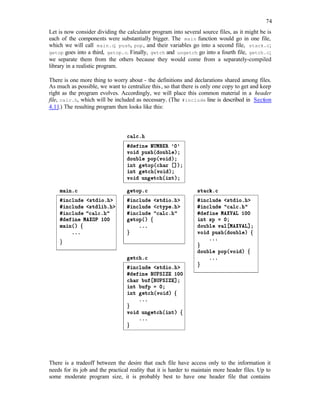 74
Let is now consider dividing the calculator program into several source files, as it might be is
each of the components were substantially bigger. The main function would go in one file,
which we will call main.c; push, pop, and their variables go into a second file, stack.c;
getop goes into a third, getop.c. Finally, getch and ungetch go into a fourth file, getch.c;
we separate them from the others because they would come from a separately-compiled
library in a realistic program.
There is one more thing to worry about - the definitions and declarations shared among files.
As much as possible, we want to centralize this, so that there is only one copy to get and keep
right as the program evolves. Accordingly, we will place this common material in a header
file, calc.h, which will be included as necessary. (The #include line is described in Section
4.11.) The resulting program then looks like this:
There is a tradeoff between the desire that each file have access only to the information it
needs for its job and the practical reality that it is harder to maintain more header files. Up to
some moderate program size, it is probably best to have one header file that contains
 