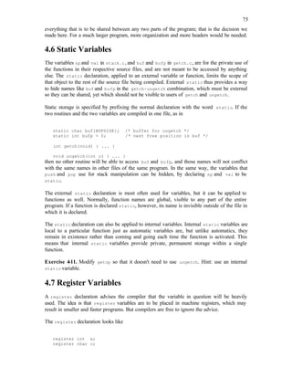 75
everything that is to be shared between any two parts of the program; that is the decision we
made here. For a much larger program, more organization and more headers would be needed.
4.6 Static Variables
The variables spand val in stack.c, and buf and bufp in getch.c, are for the private use of
the functions in their respective source files, and are not meant to be accessed by anything
else. The static declaration, applied to an external variable or function, limits the scope of
that object to the rest of the source file being compiled. External static thus provides a way
to hide names like buf and bufp in the getch-ungetch combination, which must be external
so they can be shared, yet which should not be visible to users of getch and ungetch.
Static storage is specified by prefixing the normal declaration with the word static. If the
two routines and the two variables are compiled in one file, as in
static char buf[BUFSIZE]; /* buffer for ungetch */
static int bufp = 0; /* next free position in buf */
int getch(void) { ... }
void ungetch(int c) { ... }
then no other routine will be able to access buf and bufp, and those names will not conflict
with the same names in other files of the same program. In the same way, the variables that
push and pop use for stack manipulation can be hidden, by declaring sp and val to be
static.
The external static declaration is most often used for variables, but it can be applied to
functions as well. Normally, function names are global, visible to any part of the entire
program. If a function is declared static, however, its name is invisible outside of the file in
which it is declared.
The static declaration can also be applied to internal variables. Internal static variables are
local to a particular function just as automatic variables are, but unlike automatics, they
remain in existence rather than coming and going each time the function is activated. This
means that internal static variables provide private, permanent storage within a single
function.
Exercise 4-11. Modify getop so that it doesn't need to use ungetch. Hint: use an internal
static variable.
4.7 Register Variables
A register declaration advises the compiler that the variable in question will be heavily
used. The idea is that register variables are to be placed in machine registers, which may
result in smaller and faster programs. But compilers are free to ignore the advice.
The register declaration looks like
register int x;
register char c;
 