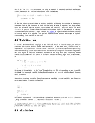 76
and so on. The register declaration can only be applied to automatic variables and to the
formal parameters of a function. In this later case, it looks like
f(register unsigned m, register long n)
{
register int i;
...
}
In practice, there are restrictions on register variables, reflecting the realities of underlying
hardware. Only a few variables in each function may be kept in registers, and only certain
types are allowed. Excess register declarations are harmless, however, since the word
register is ignored for excess or disallowed declarations. And it is not possible to take the
address of a register variable (a topic covered in Chapter 5), regardless of whether the variable
is actually placed in a register. The specific restrictions on number and types of register
variables vary from machine to machine.
4.8 Block Structure
C is not a block
-structured language in the sense of Pascal or similar langua ges, because
functions may not be defined within other functions. On the other hand, variables can be
defined in a block-structured fashion within a function. Declarations of variables (including
initializations) may follow the left brace that introduces any compound statement, not just the
one that begins a function. Variables declared in this way hide any identically named
variables in outer blocks, and remain in existence until the matching right brace. For example,
in
if (n > 0) {
int i; /* declare a new i */
for (i = 0; i < n; i++)
...
}
the scope of the variable i is the ``true'' branch of the if; this i is unrelated to any i outside
the block. An automatic variable declared and initialized in a block is initialized each time the
block is entered.
Automatic variables, including formal parameters, also hide external variables and functions
of the same name. Given the declarations
int x;
int y;
f(double x)
{
double y;
}
then within the function f, occurrences of x refer to the parameter, which is a double; outside
f, they refer to the external int. The same is true of the variable y.
As a matter of style, it's best to avoid variable names that conceal names in an outer scope; the
potential for confusion and error is too great.
4.9 Initialization
 