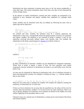 77
Initialization has been mentioned in passing many times so far, but always peripherally to
some other topic. This section summarizes some of the rules, now that we have discussed the
various storage classes.
In the absence of explicit initialization, external and static variables are guaranteed to be
initialized to zero; automatic and register variables have undefined (i.e., garbage) initial
values.
Scalar variables may be initialized when they are defined, by following the name with an
equals sign and an expression:
int x = 1;
char squota = ''';
long day = 1000L * 60L * 60L * 24L; /* milliseconds/day */
For external and static variables, the initializer must be a constant expression; the
initialization is done once, conceptionally before the program begins execution. For automatic
and register variables, the initializer is not restricted to being a constant: it may be any
expression involving previously defined values, even function calls. For example, the
initialization of the binary search program in Section 3.3could be written as
int binsearch(int x, int v[], int n)
{
int low = 0;
int high = n - 1;
int mid;
...
}
instead of
int low, high, mid;
low = 0;
high = n - 1;
In effect, initialization of automatic variables are just shorthand for assignment statements.
Which form to prefer is largely a matter of taste. We have generally used explici
t
assignments, because initializers in declarations are harder to see and further away from the
point of use.
An array may be initialized by following its declaration with a list of initializers enclosed in
braces and separated by commas. For example, to initialize an array days with the number of
days in each month:
int days[] = { 31, 28, 31, 30, 31, 30, 31, 31, 30, 31, 30, 31 }
When the size of the array is omitted, the compiler will compute the length by counting the
initializers, of which there are 12 in this case.
If there are fewer initializers for an array than the specified size, the others will be zero for
external, static and automatic variables. It is an error to have too many initializers. There is no
way to specify repetition of an initializer, nor to initialize an element in the middle of an array
without supplying all the preceding values as well.
Character arrays are a special case of initialization; a string may be used instead of the braces
and commas notation:
 