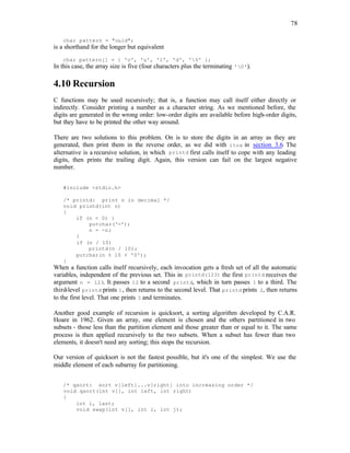78
char pattern = "ould";
is a shorthand for the longer but equivalent
char pattern[] = { 'o', 'u', 'l', 'd', '0' };
In this case, the array size is five (four characters plus the terminating '0').
4.10 Recursion
C functions may be used recursively; that is, a function may call itself either directly or
indirectly. Consider printing a number as a character string. As we mentioned before, the
digits are generated in the wrong order: low-order digits are available before high-order digits,
but they have to be printed the other way around.
There are two solutions to this problem. On is to store the digits in an array as they are
generated, then print them in the reverse order, as we did with itoa in section 3.6. The
alternative is a recursive solution, in which printd first calls itself to cope with any leading
digits, then prints the trailing digit. Again, this version can fail on the largest negative
number.
#include <stdio.h>
/* printd: print n in decimal */
void printd(int n)
{
if (n < 0) {
putchar('-');
n = -n;
}
if (n / 10)
printd(n / 10);
putchar(n % 10 + '0');
}
When a function calls itself recursively, each invocation gets a fresh set of all the automatic
variables, independent of the previous set. This in printd(123) the first printd receives the
argument n = 123. It passes 12 to a second printd, which in turn passes 1 to a third. The
third-level printd prints 1, then returns to the second level. That printd prints 2, then returns
to the first level. That one prints 3 and terminates.
Another good example of recursion is quicksort, a sorting algorithm developed by C.A.R.
Hoare in 1962. Given an array, one element is chosen and the others partitioned in two
subsets - those less than the partition element and those greater than or equal to it. The same
process is then applied recursively to the two subsets. When a subset has fewer than two
elements, it doesn't need any sorting; this stops the recursion.
Our version of quicksort is not the fastest possible, but it's one of the simplest. We use the
middle element of each subarray for partitioning.
/* qsort: sort v[left]...v[right] into increasing order */
void qsort(int v[], int left, int right)
{
int i, last;
void swap(int v[], int i, int j);
 