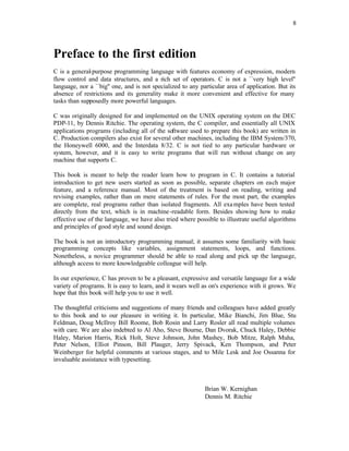 8
Preface to the first edition
C is a general-purpose programming language with features economy of expression, modern
flow control and data structures, and a rich set of operators. C is not a ``very high level''
language, nor a ``big'' one, and is not specialized to any particular area of application. But its
absence of restrictions and its generality make it more convenient and effective for many
tasks than supposedly more powerful languages.
C was originally designed for and implemented on the UNIX operating system on the DEC
PDP-11, by Dennis Ritchie. The operating system, the C compiler, and essentially all UNIX
applications programs (including all of the so
ftware used to prepare this book) are written in
C. Production compilers also exist for several other machines, including the IBM System/370,
the Honeywell 6000, and the Interdata 8/32. C is not tied to any particular hardware or
system, however, and it is easy to write programs that will run without change on any
machine that supports C.
This book is meant to help the reader learn how to program in C. It contains a tutorial
introduction to get new users started as soon as possible, separate chapters on each major
feature, and a reference manual. Most of the treatment is based on reading, writing and
revising examples, rather than on mere statements of rules. For the most part, the examples
are complete, real programs rather than isolated fragments. All examples have been tested
directly from the text, which is in machine-readable form. Besides showing how to make
effective use of the language, we have also tried where possible to illustrate useful algorithms
and principles of good style and sound design.
The book is not an introductory programming manual; it assumes some familiarity with basic
programming concepts like variables, assignment statements, loops, and functions.
Nonetheless, a novice programmer should be able to read along and pick up the language,
although access to more knowledgeable colleague will help.
In our experience, C has proven to be a pleasant, expressive and versatile language for a wide
variety of programs. It is easy to learn, and it wears well as on's experience with it grows. We
hope that this book will help you to use it well.
The thoughtful criticisms and suggestions of many friends and colleagues have added greatly
to this book and to our pleasure in writing it. In particular, Mike Bianchi, Jim Blue, Stu
Feldman, Doug McIlroy Bill Roome, Bob Rosin and Larry Rosler all read multiple volumes
with care. We are also indebted to Al Aho, Steve Bourne, Dan Dvorak, Chuck Haley, Debbie
Haley, Marion Harris, Rick Holt, Steve Johnson, John Mashey, Bob Mitze, Ralph Muha,
Peter Nelson, Elliot Pinson, Bill Plauger, Jerry Spivack, Ken Thompson, and Peter
Weinberger for helpful comments at various stages, and to Mile Lesk and Joe Ossanna for
invaluable assistance with typesetting.
Brian W. Kernighan
Dennis M. Ritchie
 