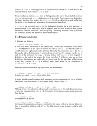 80
enclosed in < and >, searching follows an implementation-defined rule to find the file. An
included file may itself contain #include lines.
There are often several #include lines at the beginning of a source file, to include common
#define statements and extern declarations, or to access the function prototype declarations
for library functions from headers like <stdio.h>. (Strictly speaking, these need not be files;
the details of how headers are accessed are implementation-dependent.)
#include is the preferred way to tie the declarations together for a large program. It
guarantees that all the source files will be supplied with the same definitions and variable
declarations, and thus eliminates a particularly nasty kind of bug. Naturally, when an included
file is changed, all files that depend on it must be recompiled.
4.11.2 Macro Substitution
A definition has the form
#define name replacement text
It calls for a macro substitution of the simplest kind - subsequent occurrences of the token
name will be replaced by the replacement text. The name in a #define has the same form as a
variable name; the replacement text is arbitrary. Normally the replacement text is the rest of
the line, but a long definition may be continued onto several lines by placing a  at the end of
each line to be continued. The scope of a name defined with #define is from its point of
definition to the end of the source file being compiled. A definition may use previous
definitions. Substitutions are made only for tokens, and do not take place within quoted
strings. For example, if YES is a defined name, there would be no substitution in
printf("YES") or in YESMAN.
Any name may be defined with any replacement text. For example
#define forever for (;;) /* infinite loop */
defines a new word, forever, for an infinite loop.
It is also possible to define macros with arguments, so the replacement text can be different
for different calls of the macro. As an example, define a macro called max:
#define max(A, B) ((A) > (B) ? (A) : (B))
Although it looks like a function call, a use of max expands into in-line code. Each occurrence
of a formal parameter (here A or B) will be replaced by the corresponding actual argument.
Thus the line
x = max(p+q, r+s);
will be replaced by the line
x = ((p+q) > (r+s) ? (p+q) : (r+s));
So long as the arguments are treated consistently, this macro will serve for any data type;
there is no need for different kinds of max for different data types, as there would be with
functions.
 