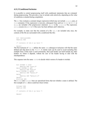 82
4.11.3 Conditional Inclusion
It is possible to control preprocessing itself with conditional statements that are evaluated
during preprocessing. This provides a way to include code selectively, depending on the value
of conditions evaluated during compilation.
The #if line evaluates a constant integer expression (which may not include sizeof, casts, or
enum constants). If the expression is non-zero, subsequent lines until an #endif or #elif or
#else are included. (The preprocessor statement #elif is like else-if.) The expression
defined(name) in a #if is 1 if the name has been defined, and 0 otherwise.
For example, to make sure that the contents of a file hdr.h are included only once, the
contents of the file are surrounded with a conditional like this:
#if !defined(HDR)
#define HDR
/* contents of hdr.h go here */
#endif
The first inclusion of hdr.h defines the name HDR; subseque nt inclusions will find the name
defined and skip down to the #endif. A similar style can be used to avoid including files
multiple times. If this style is used consistently, then each header can itself include any other
headers on which it depends, without the user of the header having to deal with the
interdependence.
This sequence tests the name SYSTEM to decide which version of a header to include:
#if SYSTEM == SYSV
#define HDR "sysv.h"
#elif SYSTEM == BSD
#define HDR "bsd.h"
#elif SYSTEM == MSDOS
#define HDR "msdos.h"
#else
#define HDR "default.h"
#endif
#include HDR
The #ifdef and #ifndef lines are specialized forms that test whether a name is defined. The
first example of #if above could have been written
#ifndef HDR
#define HDR
/* contents of hdr.h go here */
#endif
 