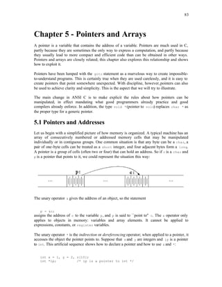 83
Chapter 5 - Pointers and Arrays
A pointer is a variable that contains the address of a variable. Pointers are much used in C,
partly because they are sometimes the only way to express a computation, and partly because
they usually lead to more compact and efficient code than can be obtained in other ways.
Pointers and arrays are closely related; this chapter also explores this relationship and shows
how to exploit it.
Pointers have been lumped with the goto statement as a marvelous way to create impossible-
to-understand programs. This is certainly true when they are used carelessly, and it is easy to
create pointers that point somewhere unexpected. With discipline, however,pointers can also
be used to achieve clarity and simplicity. This is the aspect that we will try to illustrate.
The main change in ANSI C is to make explicit the rules about how pointers can be
manipulated, in effect mandating what good programmers already practice and good
compilers already enforce. In addition, the type void *(pointer to void) replaces char * as
the proper type for a generic pointer.
5.1 Pointers and Addresses
Let us begin with a simplified picture of how memory is organized. A typical machine has an
array of consecutively numbered or addressed memory cells that may be manipulated
individually or in contiguous groups. One common situation is that any byte can be a char, a
pair of one-byte cells can be treated as a short integer, and four adjacent bytes form a long.
A pointer is a group of cells (often two or four) that can hold an address. So if c is a char and
p is a pointer that points to it, we could represent the situation this way:
The unary operator & gives the address of an object, so the statement
p = &c;
assigns the address of c to the variable p, and p is said to ``point to'' c. The & operator only
applies to objects in memory: variables and array elements. It cannot be applied to
expressions, constants, or register variables.
The unary operator * is the indirection or dereferencing operator; when applied to a pointer, it
accesses the object the pointer points to. Suppose that x and y are integers and ip is a pointer
to int. This artificial sequence shows how to declare a pointer and how to use & and *:
int x = 1, y = 2, z[10];
int *ip; /* ip is a pointer to int */
 