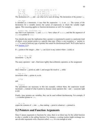 84
ip = &x; /* ip now points to x */
y = *ip; /* y is now 1 */
*ip = 0; /* x is now 0 */
ip = &z[0]; /* ip now points to z[0] */
The declaration of x, y, and z are what we've seen all along. The declaration of the pointer ip,
int *ip;
is intended as a mnemonic; it says that the expression *ip is an int. The syntax of the
declaration for a variable mimics the syntax of expressions in which the variable might
appear. This reasoning applies to function declarations as well. For example,
double *dp, atof(char *);
says that in an expression *dp and atof(s) have values of double, and that the argume nt of
atof is a pointer to char.
You should also note the implication that a pointer is constrained to point to a particular kind
of object: every pointer points to a specific data type. (There is one exception: a ``pointer to
void'' is used to hold any type of pointer but cannot be dereferenced itself. We'll come back to
it in Section 5.11.)
If ip points to the integer x, then *ip can occur in any context where x could, so
*ip = *ip + 10;
increments *ip by 10.
The unary operators * and & bind more tightly than arithmetic operators, so the assignment
y = *ip + 1
takes whatever ip points at, adds 1, and assigns the result to y, while
*ip += 1
increments what ip points to, as do
++*ip
and
(*ip)++
The parentheses are necessary in this last example; without them, the expression would
increment ip instead of what it points to, because unary operators like * and ++ associate right
to left.
Finally, since pointers are variables, they can be used without dereferencing. For example, if
iq is another pointer to int,
iq = ip
copies the contents of ip into iq, thus making iq point to whatever ip pointed to.
5.2 Pointers and Function Arguments
Since C passes arguments to functions by value, there is no direct way for the called function
to alter a variable in the calling function. For instance, a sorting routine might exchange two
out-of-order arguments with a function called swap. It is not enough to write
 