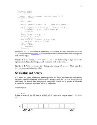 87
int getch(void);
void ungetch(int);
/* getint: get next integer from input into *pn */
int getint(int *pn)
{
int c, sign;
while (isspace(c = getch())) /* skip white space */
;
if (!isdigit(c) && c != EOF && c != '+' && c != '-') {
ungetch(c); /* it is not a number */
return 0;
}
sign = (c == '-') ? -1 : 1;
if (c == '+' || c == '-')
c = getch();
for (*pn = 0; isdigit(c), c = getch())
*pn = 10 * *pn + (c - '0');
*pn *= sign;
if (c != EOF)
ungetch(c);
return c;
}
Throughout getint, *pn is used as an ordinary int variable. We have also used getch and
ungetch (described in Section 4.3) so the one extra character that must be read can be pushed
back onto the input.
Exercise 5-1. As written, getint treats a + or - not followed by a digit as a valid
representation of zero. Fix it to push such a character back on the input.
Exercise 5-2. Write getfloat, the floating-point analog of getint. What type does
getfloat return as its function value?
5.3 Pointers and Arrays
In C, there is a strong relationship between pointers and arrays, strong enough that pointers
and arrays should be discussed simultaneously. Any operation that can be achieved by array
subscripting can also be done with pointers. The pointer version will in general be faster but,
at least to the uninitiated, somewhat harder to understand.
The declaration
int a[10];
defines an array of size 10, that is, a block of 10 consecutive objects named a[0], a[1],
...,a[9].
 