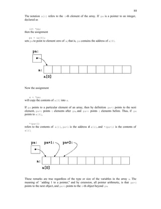 88
The notation a[i] refers to the i-th element of the array. If pa is a pointer to an integer,
declared as
int *pa;
then the assignment
pa = &a[0];
sets pa to point to element zero of a; that is, pa contains the address of a[0].
Now the assignment
x = *pa;
will copy the contents of a[0] into x.
If pa points to a particular element of an array, then by definition pa+1 points to the next
element, pa+i points i elements after pa, and pa-i points i elements before. Thus, if pa
points to a[0],
*(pa+1)
refers to the contents of a[1], pa+i is the address o
f a[i], and *(pa+i) is the contents of
a[i].
These remarks are true regardless of the type or size of the variables in the array a. The
meaning of ``adding 1 to a pointer,'' and by extension, all pointer arithmetic, is that pa+1
points to the next object, and pa+i points to the i-th object beyond pa.
 