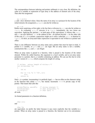 89
The correspondence between indexing and pointer arithmetic is very close. By definition, the
value of a variable or expression of type array is the address of element zero of the array.
Thus after the assignment
pa = &a[0];
paand a have identical values. Since the name of an array is a synonym for the location of the
initial element, the assignment pa=&a[0] can also be written as
pa = a;
Rather more surprising, at first sight, is the fact that a reference to a[i] can also be written as
*(a+i). In evaluating a[i], C converts it to *(a+i) immediately; the two forms are
equivalent. Applying the operator & to both parts of this equivalence, it follows that &a[i]
and a+i are also identical: a+i is the address of the i-th element beyond a. As the other side
of this coin, if pa is a pointer, expressions might use it with a subscript; pa[i] is identical to
*(pa+i). In short, an array-and-index expression is equivalent to one written as a pointer and
offset.
There is one difference between an array name and a pointer that must be kept in mind. A
pointer is a variable, so pa=a and pa++ are legal. But an array name is not a variable;
constructions like a=pa and a++ are illegal.
When an array name is passed to a function, what is passed is the location of the initial
element. Within the called function, this argument is a local variable, and so an array name
parameter is a pointer, that is, a variable containing an address. We can use this fact to write
another version of strlen, which computes the length of a string.
/* strlen: return length of string s */
int strlen(char *s)
{
int n;
for (n = 0; *s != '0', s++)
n++;
return n;
}
Since s is a pointer, incrementing it is perfectly legal; s++ has no effect on the character string
in the function that called strlen, but merely increments strlen's private copy of the
pointer. That means that calls like
strlen("hello, world"); /* string constant */
strlen(array); /* char array[100]; */
strlen(ptr); /* char *ptr; */
all work.
As formal parameters in a function definition,
char s[];
and
char *s;
are equivalent; we prefer the latter because it says more explicitly that the variable is a
pointer. When an array name is passed to a function, the function can at its convenience
 