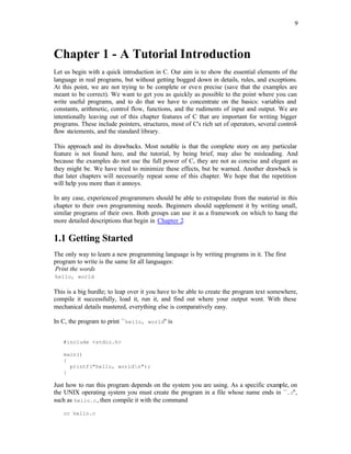 9
Chapter 1 - A Tutorial Introduction
Let us begin with a quick introduction in C. Our aim is to show the essential elements of the
language in real programs, but without getting bogged down in details, rules, and exceptions.
At this point, we are not trying to be complete or even precise (save that the examples are
meant to be correct). We want to get you as quickly as possible to the point where you can
write useful programs, and to do that we have to concentrate on the basics: variables and
constants, arithmetic, control flow, functions, and the rudiments of input and output. We are
intentionally leaving out of this chapter features of C that are important for writing bigger
programs. These include pointers, structures, most of C's rich set of operators, several control-
flow statements, and the standard library.
This approach and its drawbacks. Most notable is that the complete story on any particular
feature is not found here, and the tutorial, by being brief, may also be misleading. And
because the examples do not use the full power of C, they are not as concise and elegant as
they might be. We have tried to minimize these effects, but be warned. Another drawback is
that later chapters will necessarily repeat some of this chapter. We hope that the repetition
will help you more than it annoys.
In any case, experienced programmers should be able to extrapolate from the material in this
chapter to their own programming needs. Beginners should supplement it by writing small,
similar programs of their own. Both groups can use it as a framework on which to hang the
more detailed descriptions that begin in Chapter 2.
1.1 Getting Started
The only way to learn a new programming language is by writing programs in it. The first
program to write is the same for all languages:
Print the words
hello, world
This is a big hurdle; to leap over it you have to be able to create the program text somewhere,
compile it successfully, load it, run it, and find out where your output went. With these
mechanical details mastered, everything else is comparatively easy.
In C, the program to print ``hello, world'' is
#include <stdio.h>
main()
{
printf("hello, worldn");
}
Just how to run this program depends on the system you are using. As a specific example, on
the UNIX operating system you must create the program in a file whose name ends in ``.c'',
such as hello.c, then compile it with the command
cc hello.c
 