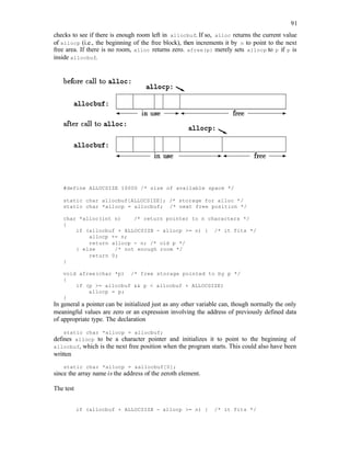 91
checks to see if there is enough room left in allocbuf. If so, alloc returns the current value
of allocp (i.e., the beginning of the free block), then increments it by n to point to the next
free area. If there is no room, alloc returns zero. afree(p) merely sets allocp to p if p is
inside allocbuf.
#define ALLOCSIZE 10000 /* size of available space */
static char allocbuf[ALLOCSIZE]; /* storage for alloc */
static char *allocp = allocbuf; /* next free position */
char *alloc(int n) /* return pointer to n characters */
{
if (allocbuf + ALLOCSIZE - allocp >= n) { /* it fits */
allocp += n;
return allocp - n; /* old p */
} else /* not enough room */
return 0;
}
void afree(char *p) /* free storage pointed to by p */
{
if (p >= allocbuf && p < allocbuf + ALLOCSIZE)
allocp = p;
}
In general a pointer can be initialized just as any other variable can, though normally the only
meaningful values are zero or an expression involving the address of previously defined data
of appropriate type. The declaration
static char *allocp = allocbuf;
defines allocp to be a character pointer and initializes it to point to the beginning of
allocbuf, which is the next free position when the program starts. This could also have been
written
static char *allocp = &allocbuf[0];
since the array name is the address of the zeroth element.
The test
if (allocbuf + ALLOCSIZE - allocp >= n) { /* it fits */
 