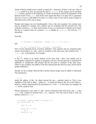 92
checks if there's enough room to satisfy a request for n characters. If there is, the new value of
allocp would be at most one beyond the end of allocbuf. If the request can be satisfied,
alloc returns a pointer to the beginning of a block of characters (notice the declaration of the
function itself). If not, alloc must return some signal that there is no space left. C guarantees
that zero is never a valid address for data, so a return value of zero can be used to signal an
abnormal event, in this case no space.
Pointers and integers are not interchangeable. Zero is the sole exception: the constant zero
may be assigned to a pointer, and a pointer may be compared with the constant zero. The
symbolic constant NULL is often used in place of zero, as a mnemonic to indicate more clearly
that this is a special value for a pointer. NULL is defined in <stdio.h>. We will use NULL
henceforth.
Tests like
if (allocbuf + ALLOCSIZE - allocp >= n) { /* it fits */
and
if (p >= allocbuf && p < allocbuf + ALLOCSIZE)
show several important facets of pointer arithmetic. First, pointers may be compared under
certain circumstances. If p and q point to members of the same array, then relations like ==,
!=, <, >=, etc., work properly. For example,
p < q
is true if p points to an earlier element of the array than q does. Any pointer can be
meaningfully compared for equality or inequality with zero. But the behavior is undefined for
arithmetic or comparisons with pointers that do not point to members of the same array.
(There is one exception: the address of the first element past the end of an array can be used in
pointer arithmetic.)
Second, we have already observed that a pointer and an integer may be added or subtracted.
The construction
p + n
means the address of the n-th object beyond the one p currently points to. This is true
regardless of the kind of object p points to; n is scaled according to the size of the objects p
points to, which is determined by the declaration of p. If an int is four bytes, for example, the
int will be scaled by four.
Pointer subtraction is also valid: if p and q point to elements of the same array, and p<q, then
q-p+1 is the number of elements from p to q inclusive. This fact can be used to write yet
another version of strlen:
/* strlen: return length of string s */
int strlen(char *s)
{
char *p = s;
while (*p != '0')
p++;
return p - s;
}
 