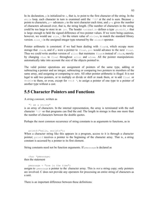 93
In its declaration, p is initialized to s, that is, to point to the first character of the string. In the
while loop, each character in turn is examined until the '0' at the end is seen. Because p
points to characters, p++ advances p to the next character each time, and p-s gives the number
of characters advanced over, that is, the string length. (The number of characters in the string
could be too large to store in an int. The header <stddef.h> defines a type ptrdiff_t that
is large enough to hold the signed difference of two pointer values. If we were being cautious,
however, we would use size_t for the return value of strlen, to match the standard library
version. size_t is the unsigned integer type returned by the sizeof operator.
Pointer arithmetic is consistent: if we had been dealing with floats, which occupy more
storage that chars, and if p were a pointer to float, p++ would advance to the next float.
Thus we could write another version of alloc that maintains floats instead of chars, merely
by changing char to float throughout alloc and afree. All the pointer manipulations
automatically take into account the size of the objects pointed to.
The valid pointer operations are assignment of pointers of the same type, adding or
subtracting a pointer and an integer, subtracting or comparing two pointers to members of the
same array, and assigning or comparing to zero. All other pointer arithmetic is illegal. It is not
legal to add two pointers, or to multiply or divide or shift or mask them, or to add float or
double to them, or even, except for void *, to assign a pointer of one type to a pointer of
another type without a cast.
5.5 Character Pointers and Functions
A string constant, written as
"I am a string"
is an array of characters. In the internal representation, the array is terminated with the null
character '0' so that programs can find the end. The length in storage is thus one more than
the number of characters between the double quotes.
Perhaps the most common occurrence of string constants is as arguments to functions, as in
printf("hello, worldn");
When a character string like this appears in a program, access to it is through a character
pointer; printf receives a pointer to the beginning of the character array. That is, a string
constant is accessed by a pointer to its first element.
String constants need not be function arguments. If pmessage is declared as
char *pmessage;
then the statement
pmessage = "now is the time";
assigns to pmessage a pointer to the character array. This is not a string copy; only pointers
are involved. C does not provide any operators for processing an entire string of characters as
a unit.
There is an important difference between these definitions:
 