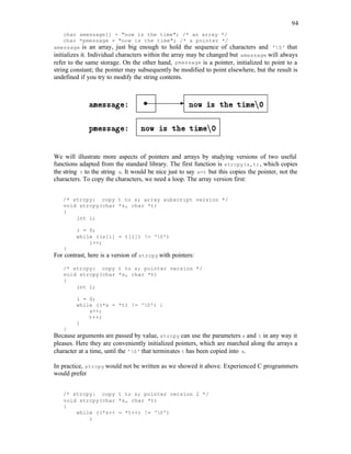 94
char amessage[] = "now is the time"; /* an array */
char *pmessage = "now is the time"; /* a pointer */
amessage is an array, just big enough to hold the sequence of characters and '0' that
initializes it. Individual characters within the array may be changed but amessage will always
refer to the same storage. On the other hand, pmessage is a pointer, initialized to point to a
string constant; the pointer may subsequently be modified to point elsewhere, but the result is
undefined if you try to modify the string contents.
We will illustrate more aspects of pointers and arrays by studying versions of two useful
functions adapted from the standard library. The first function is strcpy(s,t), which copies
the string t to the string s. It would be nice just to say s=t but this copies the pointer, not the
characters. To copy the characters, we need a loop. The array version first:
/* strcpy: copy t to s; array subscript version */
void strcpy(char *s, char *t)
{
int i;
i = 0;
while ((s[i] = t[i]) != '0')
i++;
}
For contrast, here is a version of strcpy with pointers:
/* strcpy: copy t to s; pointer version */
void strcpy(char *s, char *t)
{
int i;
i = 0;
while ((*s = *t) != '0') {
s++;
t++;
}
}
Because arguments are passed by value, strcpy can use the parameters s and t in any way it
pleases. Here they are conveniently initialized pointers, which are marched along the arrays a
character at a time, until the '0' that terminates t has been copied into s.
In practice, strcpy would not be written as we showed it above. Experienced C programmers
would prefer
/* strcpy: copy t to s; pointer version 2 */
void strcpy(char *s, char *t)
{
while ((*s++ = *t++) != '0')
;
 