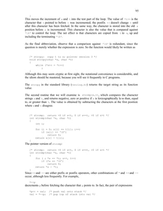 95
}
This moves the increment of s and t into the test part of the loop. The value of *t++ is the
character that t pointed to before t was incremented; the postfix ++ doesn't change t until
after this character has been fetched. In the same way, the character is stored into the old s
position before s is incremented. This character is also the value that is compared against
'0' to control the loop. The net effect is that characters are copied from t to s, up and
including the terminating '0'.
As the final abbreviation, observe that a comparison against '0' is redundant, since the
question is merely whether the expression is zero. So the function would likely be written as
/* strcpy: copy t to s; pointer version 3 */
void strcpy(char *s, char *t)
{
while (*s++ = *t++)
;
}
Although this may seem cryptic at first sight, the notational convenience is considerable, and
the idiom should be mastered, because you will see it frequently in C programs.
The strcpy in the standard library (<string.h>) returns the target string as its function
value.
The second routine that we will examine is strcmp(s,t), which compares the character
strings s and t, and returns negative, zero or positive if s is lexicographically le ss than, equal
to, or greater than t. The value is obtained by subtracting the characters at the first position
where sand t disagree.
/* strcmp: return <0 if s<t, 0 if s==t, >0 if s>t */
int strcmp(char *s, char *t)
{
int i;
for (i = 0; s[i] == t[i]; i++)
if (s[i] == '0')
return 0;
return s[i] - t[i];
}
The pointer version of strcmp:
/* strcmp: return <0 if s<t, 0 if s==t, >0 if s>t */
int strcmp(char *s, char *t)
{
for ( ; *s == *t; s++, t++)
if (*s == '0')
return 0;
return *s - *t;
}
Since ++ and -- are either prefix or postfix operators, other combinations of * and ++ and --
occur, although less frequently. For example,
*--p
decrements p before fetching the character that p points to. In fact, the pair of expressions
*p++ = val; /* push val onto stack */
val = *--p; /* pop top of stack into val */
 