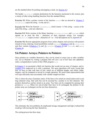 96
are the standard idiom for pushing and popping a stack; see Section 4.3.
The header <string.h> contains declarations for the functions mentioned in this section, plus
a variety of other string-handling functions from the standard library.
Exercise 5-3. Write a pointer version of the function strcat that we showed in Chapter 2:
strcat(s,t) copies the string t to the end of s.
Exercise 5-4. Write the function strend(s,t), which returns 1 if the string t occurs at the
end of the string s, and zero otherwise.
Exercise 5-5. Write versions of the library functions strncpy, strncat, and strncmp, which
operate on at most the first n characters of their argument strings. For example,
strncpy(s,t,n) copies at most n characters of t to s. Full descriptions are in Appendix B.
Exercise 5-6. Rewrite appropriate programs from earlier chapters and exercises with pointers
instead of array indexing. Good possibilities include getline (Chapters 1 and 4), atoi, itoa,
and their variants (Chapters 2
, 3, and 4), reverse (Chapter 3
), and strindex and getop
(Chapter 4).
5.6 Pointer Arrays; Pointers to Pointers
Since pointers are variables themselves, they can be stored in arrays just as other variables
can. Let us illustrate by writing a program that will sort a set of text lines into alphabetic
order, a stripped-down version of the UNIX program sort.
In Chapter 3, we presented a Shell sort function that would sort an array of integers, and in
Chapter 4 we improved on it with a quicksort. The same algorithms will work, except that
now we have to deal with lines of text, which are of different lengths, and which, unlike
integers, can't be compared or moved in a single operation. We need a data representation that
will cope efficiently and conveniently with variable-length text lines.
This is where the array of pointers enters. If the lines to be sorted are stored end-to-end in one
long character array, then each line can be accessed by a pointer to its first character. The
pointers themselves can bee stored in an array. Two lines can be compared by passing their
pointers to strcmp. When two out-of-order lines have to be exchanged, the pointers in the
pointer array are exchanged, not the text lines themselves.
This eliminates the twin problems of complicated storage management and high overhead that
would go with moving the lines themselves.
The sorting process has three steps:
 