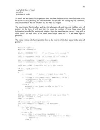 97
read all the lines of input
sort them
print them in order
As usual, it's best to divide the program into functions that match this natural division, with
the main routine controlling the other functions. Let us defer the sorting step for a moment,
and concentrate on the data structure and the input and output.
The input routine has to collect and save the characters of each line, and build an array of
pointers to the lines. It will also have to count the number of input lines, since that
information is needed for sorting and printing. Since the input function can only cope with a
finite number of input lines, it can return some illegal count like -1 if too much input is
presented.
The output routine only has to print the lines in the order in which they appear in the array of
pointers.
#include <stdio.h>
#include <string.h>
#define MAXLINES 5000 /* max #lines to be sorted */
char *lineptr[MAXLINES]; /* pointers to text lines */
int readlines(char *lineptr[], int nlines);
void writelines(char *lineptr[], int nlines);
void qsort(char *lineptr[], int left, int right);
/* sort input lines */
main()
{
int nlines; /* number of input lines read */
if ((nlines = readlines(lineptr, MAXLINES)) >= 0) {
qsort(lineptr, 0, nlines-1);
writelines(lineptr, nlines);
return 0;
} else {
printf("error: input too big to sortn");
return 1;
}
}
#define MAXLEN 1000 /* max length of any input line */
int getline(char *, int);
char *alloc(int);
/* readlines: read input lines */
int readlines(char *lineptr[], int maxlines)
{
int len, nlines;
char *p, line[MAXLEN];
nlines = 0;
while ((len = getline(line, MAXLEN)) > 0)
if (nlines >= maxlines || p = alloc(len) == NULL)
return -1;
else {
 