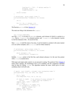 98
line[len-1] = '0'; /* delete newline */
strcpy(p, line);
lineptr[nlines++] = p;
}
return nlines;
}
/* writelines: write output lines */
void writelines(char *lineptr[], int nlines)
{
int i;
for (i = 0; i < nlines; i++)
printf("%sn", lineptr[i]);
}
The function getline is from Section 1.9.
The main new thing is the declaration for lineptr:
char *lineptr[MAXLINES]
says that lineptr is an array of MAXLINES elements, each element of which is a pointer to a
char. That is, lineptr[i] is a character pointer, and *lineptr[i] is the character it points
to, the first character of the i-th saved text line.
Since lineptr is itself the name of an array, it can be treated as a pointer in the same manner
as in our earlier examples, and writelines can be written instead as
/* writelines: write output lines */
void writelines(char *lineptr[], int nlines)
{
while (nlines-- > 0)
printf("%sn", *lineptr++);
}
Initially, *lineptr points to the first line; each element advances it to the next line pointer
while nlines is counted down.
With input and output under control, we can proceed to sorting. The quicksort from Chapter 4
needs minor changes: the declarations have to be modified, and the comparison operation
must be done by calling strcmp. The algorithm remains the same, which gives us some
confidence that it will still work.
/* qsort: sort v[left]...v[right] into increasing order */
void qsort(char *v[], int left, int right)
{
int i, last;
void swap(char *v[], int i, int j);
if (left >= right) /* do nothing if array contains */
return; /* fewer than two elements */
swap(v, left, (left + right)/2);
last = left;
for (i = left+1; i <= right; i++)
if (strcmp(v[i], v[left]) < 0)
swap(v, ++last, i);
swap(v, left, last);
qsort(v, left, last-1);
 