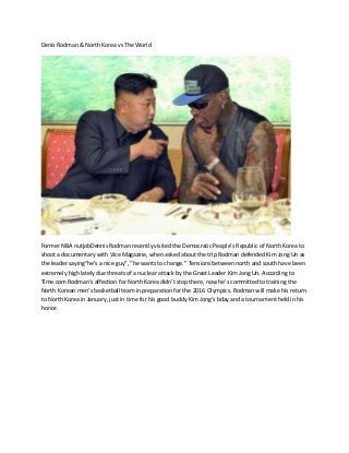 Denis Rodman & North Korea vs The World
Former NBA nutjobDennis Rodman recently visited the Democratic People’s Republic of North Korea to
shoot a documentary with Vice Magazine, when asked about the trip Rodman defended Kim Jong Un as
the leader saying“he’s a nice guy”, “he wants to change.” Tensions between north and south have been
extremely high lately due threats of a nuclear attack by the Great Leader Kim Jong Un. According to
Time.com Rodman’s affection for North Korea didn’t stop there, now he’s committed to training the
North Korean men’s basketball team in preparation for the 2016 Olympics. Rodman will make his return
to North Korea in January, just in time for his good buddy Kim Jong’s bday and a tournament held in his
honor.
 