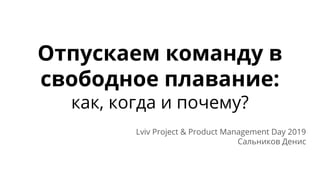 Отпускаем команду в
свободное плавание:
как, когда и почему?
Lviv Project & Product Management Day 2019
Сальников Денис
 