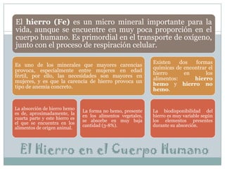 El hierro (Fe) es un micro mineral importante para la
vida, aunque se encuentre en muy poca proporción en el
cuerpo humano. Es primordial en el transporte de oxígeno,
junto con el proceso de respiración celular.
Es uno de los minerales que mayores carencias
provoca, especialmente entre mujeres en edad
fértil, por ello, las necesidades son mayores en
mujeres, y es que la carencia de hierro provoca un
tipo de anemia concreto.

Existen
dos
formas
químicas de encontrar el
hierro
en
los
alimentos:
hierro
hemo y hierro no
hemo.

La absorción de hierro hemo
es de, aproximadamente, la
cuarta parte y este hierro es
el que se encuentra en los
alimentos de origen animal.

La biodisponibilidad del
hierro es muy variable según
los elementos presentes
durante su absorción.

La forma no hemo, presente
en los alimentos vegetales,
se absorbe en muy baja
cantidad (3-8%).

El Hierro en el Cuerpo Humano

 