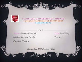 TECHNICAL UNIVERSITY OF AMBATO
LANGUAJES ESPECIALIZAD DEPARTMENT
ELEMENTARY A2

Name: Denisse Parra .B

Lcda: Isabel Ruiz

Health Sciences Faculty

Teacher

Physical Therapy
September 2013-February 2014

 