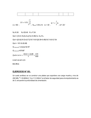 σ´0= δD ;                     ; Ncorre= CN x N   ᴓ = 30 ̊ .   , ᴓ*= 20 ̊



Nq=9.36       Nc=28.46 N δ=7.54

Quh =[ D1δ1+D2(δ2-δw)] Nq+0.4B( δ2- δw) N δ

Quh =[(0.8)(16.5)+(0.7)(18.7-9.81)]9.36+0.4B(18.7-9.81)7.54

Quh = 181.8+26.8B

Q estructural= σ/area=Q/ B2

Q estructural=670/B2




8.94B3+60.6B2=670

B=2.78 m



EJERCICIO N° 05:
Un suelo arcilloso se va construir una platea que soportara una carga muerta y viva de
200 MN; ᴽ =18.8KN/m3; Cu=11.5 KN/m2.si el factor de seguridad para el empotramiento es
de 3; encuentre la profundidad de cimentación.
 