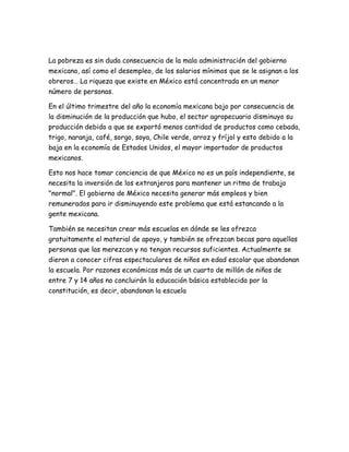 La pobreza es sin duda consecuencia de la mala administración del gobierno
mexicano, así como el desempleo, de los salarios mínimos que se le asignan a los
obreros… La riqueza que existe en México está concentrada en un menor
número de personas.
En el último trimestre del año la economía mexicana bajo por consecuencia de
la disminución de la producción que hubo, el sector agropecuario disminuyo su
producción debido a que se exportó menos cantidad de productos como cebada,
trigo, naranja, café, sorgo, soya, Chile verde, arroz y fríjol y esto debido a la
baja en la economía de Estados Unidos, el mayor importador de productos
mexicanos.
Esto nos hace tomar conciencia de que México no es un país independiente, se
necesita la inversión de los extranjeros para mantener un ritmo de trabajo
"normal". El gobierno de México necesita generar más empleos y bien
remunerados para ir disminuyendo este problema que está estancando a la
gente mexicana.
También se necesitan crear más escuelas en dónde se les ofrezca
gratuitamente el material de apoyo, y también se ofrezcan becas para aquellas
personas que las merezcan y no tengan recursos suficientes. Actualmente se
dieron a conocer cifras espectaculares de niños en edad escolar que abandonan
la escuela. Por razones económicas más de un cuarto de millón de niños de
entre 7 y 14 años no concluirán la educación básica establecida por la
constitución, es decir, abandonan la escuela
 