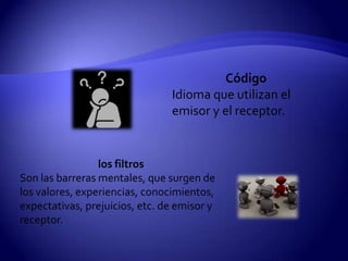Código
                                Idioma que utilizan el
                                emisor y el receptor.


                 los filtros
Son las barreras mentales, que surgen de
los valores, experiencias, conocimientos,
expectativas, prejuicios, etc. de emisor y
receptor.
 