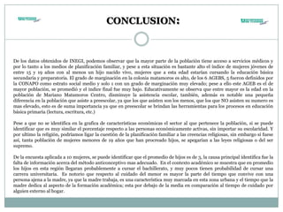 CONCLUSION:
De los datos obtenidos de INEGI, podemos observar que la mayor parte de la población tiene acceso a servicios médicos y
por lo tanto a los medios de planificación familiar, y pese a esta situación es bastante alto el índice de mujeres jóvenes de
entre 15 y 19 años con al menos un hijo nacido vivo, mujeres que a esta edad estarían cursando la educación básica
secundaria y preparatoria. El grado de marginación en la colonia matamoros es alto, de los 6 AGEBS, 5 fueron definidos por
la CONAPO como estrato social medio y solo 1 con un grado de marginación muy elevado; pese a ello este AGEB es el de
mayor población, se promedió y el indice final fue muy bajo. Educativamente se observa que entre mayor es la edad en la
población de Mariano Matamoros Centro, disminuye la asistencia escolar, también, además es notable una pequeña
diferencia en la población que asiste a preescolar, ya que los que asisten son los menos, que los que NO asisten su numero es
mas elevado, esto es de suma importancia ya que en preescolar se brindan las herramientas para los procesos en educación
básica primaria (lectura, escritura, etc.)
Pese a que no se identifica en la grafica de características económicas el sector al que pertenece la población, si se puede
identificar que es muy similar el porcentaje respecto a las personas económicamente activas, sin importar su escolaridad. Y
por ultimo la religión, podríamos ligar la cuestión de la planificación familiar a las creencias religiosas, sin embargo si fuese
así, tanta población de mujeres menores de 19 años que han procreado hijos, se apegarían a las leyes religiosas o del ser
supremo.
De la encuesta aplicada a 10 mujeres, se puede identificar que el promedio de hijos es de 3, la causa principal identifica fue la
falta de información acerca del método anticonceptivo mas adecuado. En el contexto académico se muestra que en promedio
los hijos en esta región llegaran probablemente a cursar el bachillerato, y muy pocos tienen probabilidad de cursar una
carrera universitaria. Es notorio que respecto al cuidado del menor es mayor la parte del tiempo que convive con una
persona ajena a la madre, ya que la madre trabaja, es una característica muy marcada en esta zona urbana y el tiempo que la
madre dedica al aspecto de la formación académica; esta por debajo de la media en comparación al tiempo de cuidado por
alguien externo al hogar.
 