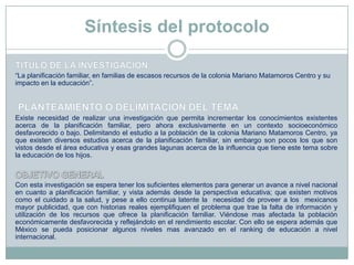 Síntesis del protocolo
“La planificación familiar, en familias de escasos recursos de la colonia Mariano Matamoros Centro y su
impacto en la educación”.
Existe necesidad de realizar una investigación que permita incrementar los conocimientos existentes
acerca de la planificación familiar, pero ahora exclusivamente en un contexto socioeconómico
desfavorecido o bajo. Delimitando el estudio a la población de la colonia Mariano Matamoros Centro, ya
que existen diversos estudios acerca de la planificación familiar, sin embargo son pocos los que son
vistos desde el área educativa y esas grandes lagunas acerca de la influencia que tiene este tema sobre
la educación de los hijos.
Con esta investigación se espera tener los suficientes elementos para generar un avance a nivel nacional
en cuanto a planificación familiar, y vista además desde la perspectiva educativa; que existen motivos
como el cuidado a la salud, y pese a ello continua latente la necesidad de proveer a los mexicanos
mayor publicidad, que con historias reales ejemplifiquen el problema que trae la falta de información y
utilización de los recursos que ofrece la planificación familiar. Viéndose mas afectada la población
económicamente desfavorecida y reflejándolo en el rendimiento escolar. Con ello se espera además que
México se pueda posicionar algunos niveles mas avanzado en el ranking de educación a nivel
internacional.
 