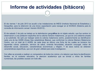 Informe de actividades (bitácora)
El dia viernes 1 de julio 2013 se acudió a las instalaciones de INEGI (Instituto Nacional de Estadistica y
Geografia), para la obtención de una breve capacitación para navegar en el SCINCE (Sistema para la
consulta de información censal -Versión 05/2012) .
El dia sabado 3 de julio se trabajo en la delimitacion geográfica de mi objeto estudio, que fue centrar mi
observacion a una poblacion especifica de la colonia mariano matamoros, ya que es una cololonia amplia
y se subdivide. Se optó por trabajar sobre la colonia matamoros centro, posteriormente se identificaron
cada una de las AGEB (Areas Geo estadísticas Básica), que conforman la colonia Mariano Matamoros
Centro, con un total de 6 AGEB; de cada área se obtuvo una ficha de los cuales se tomaron los
siguientes rubros: población, servicio de salud, vivienda fecundidad, situación conyugal, índice de
desarrollo social, educación, características económicas y religión. Y de esos rubros se obtienen
caracteristicas especificas, que son de gran utilidad para esta investigacion.
Con ellas se procede a realizar un comparativo de todos los rubros y la relacion que tiene la planificacion
familiar, en el contexto educativo, la atencion academica que se brinda a niños de familias
numerosas, las posibles causas con todo ello.
 