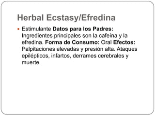 Herbal Ecstasy/EfredinaEstimulante Datos para los Padres: Ingredientes principales son la cafeína y la efredina. Forma de Consumo: Oral Efectos: Palpitaciones elevadas y presión alta. Ataques epilépticos, infartos, derrames cerebrales y muerte.