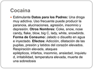 CocaínaEstimulante Datos para los Padres: Una droga muy adictiva. Uso frecuente puede producir la paranoia, alucinaciones, agresión, insomnio y depresión. Otros Nombres: Coke, snow, nose candy, flake, blow, big C, lady, white, snowbirds. Forma de Consumo: Jalado o disuelto en agua e inyectado. Efectos: Adicción, dilatación de las pupilas, presión y latidos del corazón elevados. Respiración elevada, ataques epilépticos, infartos, insomnio, ansiedad, inquietud, irritabilidad, temperatura elevada, muerte de una sobredosis