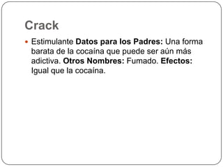 CrackEstimulante Datos para los Padres: Una forma barata de la cocaína que puede ser aún más adictiva. Otros Nombres: Fumado. Efectos: Igual que la cocaína.