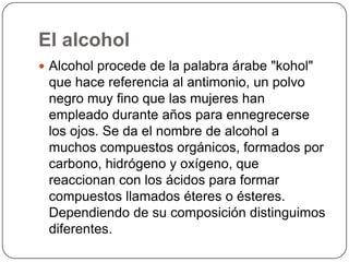 El alcoholAlcohol procede de la palabra árabe "kohol" que hace referencia al antimonio, un polvo negro muy fino que las mujeres han empleado durante años para ennegrecerse los ojos. Se da el nombre de alcohol a muchos compuestos orgánicos, formados por carbono, hidrógeno y oxígeno, que reaccionan con los ácidos para formar compuestos llamados éteres o ésteres. Dependiendo de su composición distinguimos diferentes.