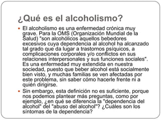 ¿Qué es el alcoholismo?El alcoholismo es una enfermedad crónica muy grave. Para la OMS (Organización Mundial de la Salud) "son alcohólicos aquellos bebedores excesivos cuya dependencia al alcohol ha alcanzado tal grado que da lugar a trastornos psíquicos, a complicaciones corporales y/o conflictos en sus relaciones interpersonales y sus funciones sociales". Es una enfermedad muy extendida en nuestra sociedad, puesto que beber alcohol está socialmente bien visto, y muchas familias se ven afectadas por este problema, sin saber cómo hacerle frente ni a quién dirigirse.Sin embargo, esta definición no es suficiente, porque nos podemos plantear más preguntas, como por ejemplo, ¿en qué se diferencia la "dependencia del alcohol" del "abuso del alcohol"? ¿Cuáles son los síntomas de la dependencia?