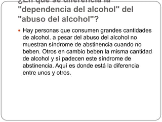 ¿En qué se diferencia la "dependencia del alcohol" del "abuso del alcohol"?Hay personas que consumen grandes cantidades de alcohol. a pesar del abuso del alcohol no muestran síndrome de abstinencia cuando no beben. Otros en cambio beben la misma cantidad de alcohol y sí padecen este síndrome de abstinencia. Aquí es donde está la diferencia entre unos y otros.