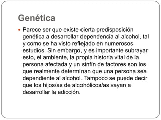 GenéticaParece ser que existe cierta predisposición genética a desarrollar dependencia al alcohol, tal y como se ha visto reflejado en numerosos estudios. Sin embargo, y es importante subrayar esto, el ambiente, la propia historia vital de la persona afectada y un sinfín de factores son los que realmente determinan que una persona sea dependiente al alcohol. Tampoco se puede decir que los hijos/as de alcohólicos/as vayan a desarrollar la adicción.