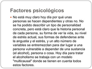 Factores psicológicosNo está muy claro hoy día por qué unas personas se hacen dependientes y otras no. No se ha podido describir un tipo de personalidad concreta, pero está claro que la historia personal de cada persona, su forma de ver la vida, su nivel de estrés actual, sus formas de defenderse ante la angustia y el estrés, y un alto número de variables se entremezclan para dar lugar a una persona vulnerable a depender de una sustancia (el alcohol), persona o cosa. Hoy día para tratar el alcoholismo se trabaja con un modelo "multicausal" donde se tienen en cuenta todos estos factores. 