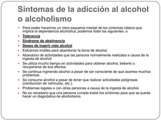 Síntomas de la adicción al alcohol o alcoholismoPara poder hacernos un claro esquema mental de los síntomas clásico que implica la dependencia alcohólica, podemos listar los siguientes: oToleranciaSíndrome de abstinenciaDeseo de ingerir más alcoholEsfuerzos inútiles para abandonar la toma de alcohol. Abandono de actividades que las persona normalmente realizaba a causa de la ingesta de alcohol.Se utiliza mucho tiempo en actividades para obtener alcohol, beberlo o recuperarse de sus efectos. Se continua ingiriendo alcohol a pesar de ser consciente de que acarrea muchos problemas. Se consume alcohol a pesar de tener que realizar actividades peligrosas (conducción de vehículos, etc.). Problemas legales o con otras personas a causa de la ingesta de alcohol.No es necesario que una persona cumpla todos los síntomas para que se pueda hacer un diagnóstico de alcoholismo. 