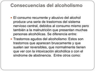 Consecuencias del alcoholismoEl consumo recurrente y abusivo del alcohol produce una serie de trastornos del sistema nervioso central, debidos al consumo mismo pero también a la malnutrición que presentan muchas personas alcohólicas. Se diferencia entre:Trastornos agudos del alcoholismo: Estos son trastornos que aparecen bruscamente y que suelen ser reversibles, que normalmente tienen que ver con la intoxicación alcohólica o con el síndrome de abstinencia.  Entre otros como:
