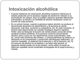 Intoxicación alcohólicaCuando hablamos de intoxicación alcohólica hacemos referencia al estado producido por la excesiva ingesta de alcohol en relación a su acumulación en sangre. Aquí se pueden observar grandes diferencias individuales: el tiempo y la cantidad de alcohol necesarios varían en función de cada persona.En un primer tiempo, cuando la persona ingiere alcohol, se produce el denominado fenómeno de desinhibición y la persona se siente elocuente, más libre, aumenta su autoestima, etc. En este momento, el alcohol está deprimiendo (en sentido fisiológico deprimir significa inhibir, esto es bloquear la función de ciertas áreas) zonas del córtex cerebral (corteza cerebral). Si la persona continúa consumiendo alcohol, poco a poco se van deprimiendo zonas subcorticales, esto es, zonas más primitivas del cerebro, y conductualmente se observa un descenso en la comprensión y producción del lenguaje (balbuceo), un caminar inestable, un deterioro de la atención y de la memoria, etc. Si el consumo de alcohol no se detiene y se bebe más alcohol, el siguiente estado puede ser el de estupor, coma etílico (cuando se deprimen aquellas zonas cerebrales encargadas de la supervivencia) y muerte. 