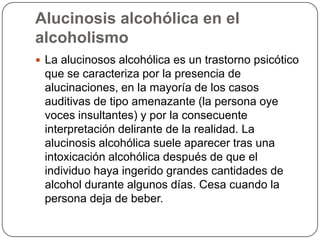 Alucinosis alcohólica en el alcoholismoLa alucinosos alcohólica es un trastorno psicótico que se caracteriza por la presencia de alucinaciones, en la mayoría de los casos auditivas de tipo amenazante (la persona oye voces insultantes) y por la consecuente interpretación delirante de la realidad. La alucinosis alcohólica suele aparecer tras una intoxicación alcohólica después de que el individuo haya ingerido grandes cantidades de alcohol durante algunos días. Cesa cuando la persona deja de beber. 