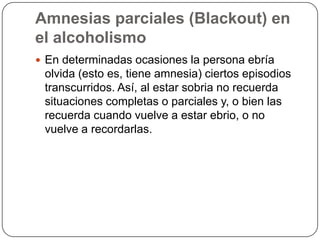 Amnesias parciales (Blackout) en el alcoholismoEn determinadas ocasiones la persona ebría olvida (esto es, tiene amnesia) ciertos episodios transcurridos. Así, al estar sobria no recuerda situaciones completas o parciales y, o bien las recuerda cuando vuelve a estar ebrio, o no vuelve a recordarlas.