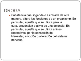DROGASubstancia que, ingerida o asimilada de otra manera, altera las funciones de un organismo; En particular, aquella que se utiliza para la cura, prevención o alivio de una dolencia; En particular, aquella que se utiliza a fines recreativos, por la sensación de bienestar, emoción o alteración del sistema nervioso.