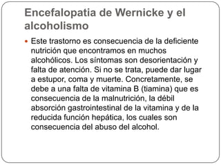 Encefalopatia de Wernicke y el alcoholismoEste trastorno es consecuencia de la deficiente nutrición que encontramos en muchos alcohólicos. Los síntomas son desorientación y falta de atención. Si no se trata, puede dar lugar a estupor, coma y muerte. Concretamente, se debe a una falta de vitamina B (tiamina) que es consecuencia de la malnutrición, la débil absorción gastrointestinal de la vitamina y de la reducida función hepática, los cuales son consecuencia del abuso del alcohol. 
