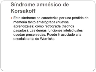 Síndrome amnésico de KorsakoffEste síndrome se caracteriza por una pérdida de memoria tanto anterógrada (nuevos aprendizajes) como retrógrada (hechos pasados). Las demás funciones intelectuales quedan preservadas. Puede ir asociado a la encefalopatía de Wernicke. 