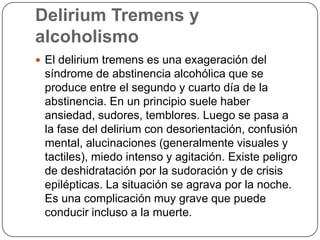 Delirium Tremens y alcoholismoEl delirium tremens es una exageración del síndrome de abstinencia alcohólica que se produce entre el segundo y cuarto día de la abstinencia. En un principio suele haber ansiedad, sudores, temblores. Luego se pasa a la fase del delirium con desorientación, confusión mental, alucinaciones (generalmente visuales y tactiles), miedo intenso y agitación. Existe peligro de deshidratación por la sudoración y de crisis epilépticas. La situación se agrava por la noche. Es una complicación muy grave que puede conducir incluso a la muerte. 